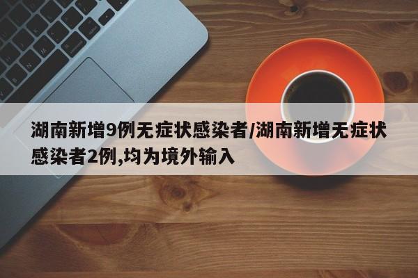 湖南新增9例无症状感染者/湖南新增无症状感染者2例,均为境外输入