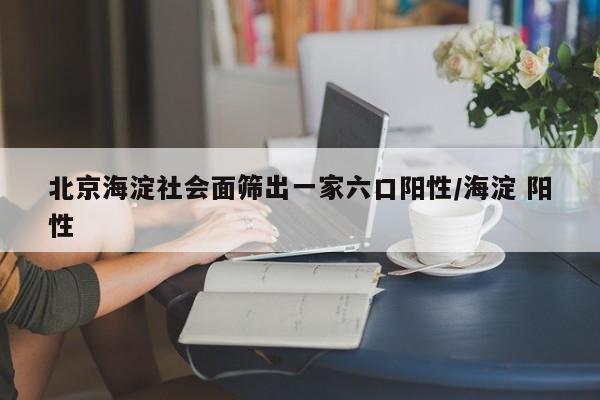 北京海淀社会面筛出一家六口阳性/海淀 阳性