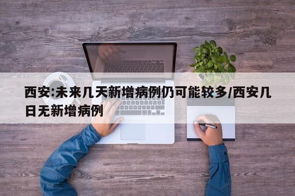 西安:未来几天新增病例仍可能较多/西安几日无新增病例
