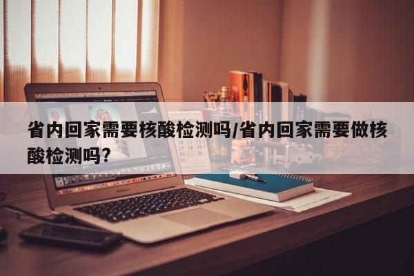 省内回家需要核酸检测吗/省内回家需要做核酸检测吗?