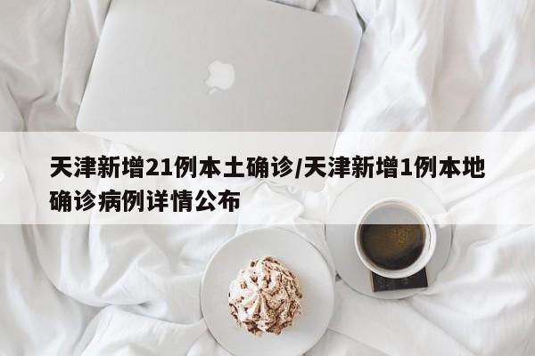 天津新增21例本土确诊/天津新增1例本地确诊病例详情公布