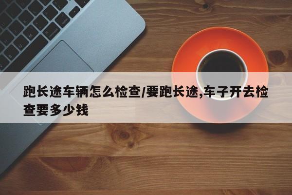 跑长途车辆怎么检查/要跑长途,车子开去检查要多少钱