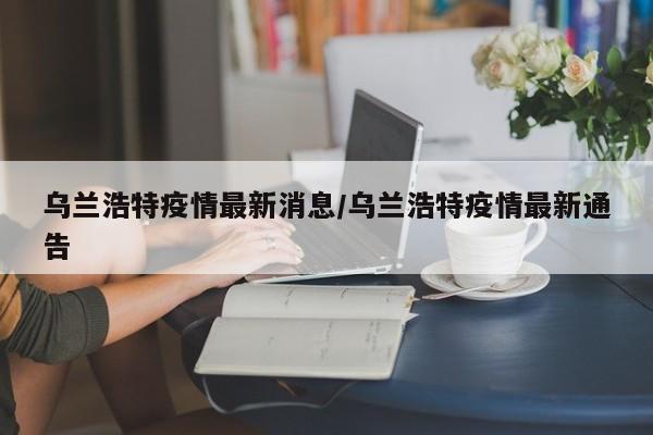 乌兰浩特疫情最新消息/乌兰浩特疫情最新通告